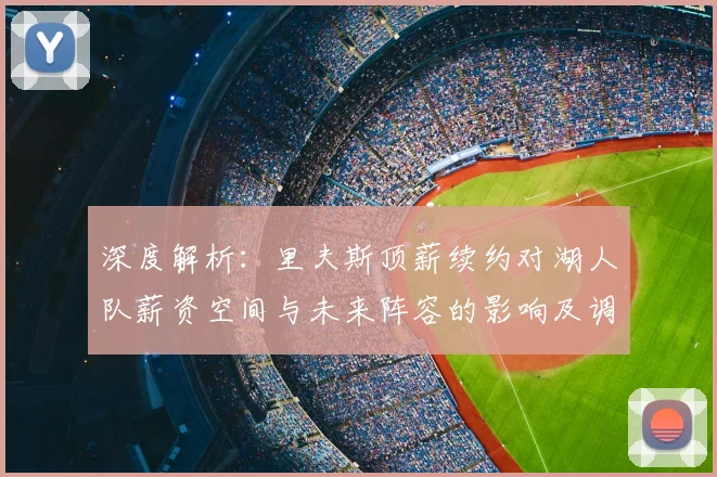 深度解析:里夫斯顶薪续约对湖人队薪资空间与未来阵容的影响及调整策略