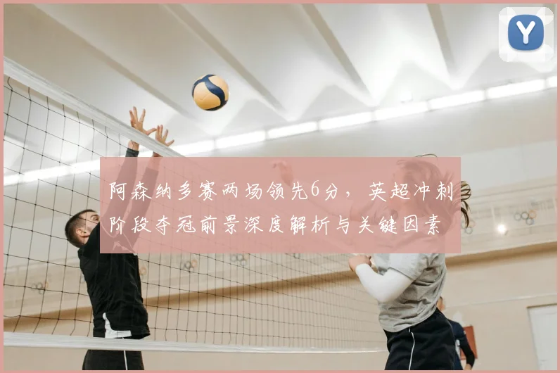阿森纳多赛两场领先6分，英超冲刺阶段夺冠前景深度解析与关键因素盘点