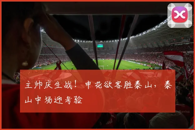 主帅庆生战！申花欲客胜泰山，泰山中场迎考验