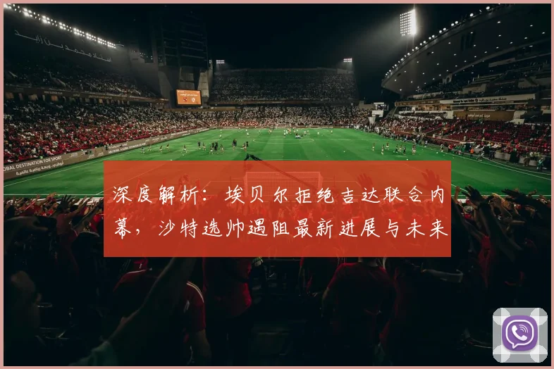 深度解析：埃贝尔拒绝吉达联合内幕，沙特选帅遇阻最新进展与未来走向