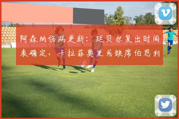 阿森纳伤病更新:廷贝尔复出时间表确定,卡拉菲奥里或缺席伯恩利,阿尔特塔发布会详解