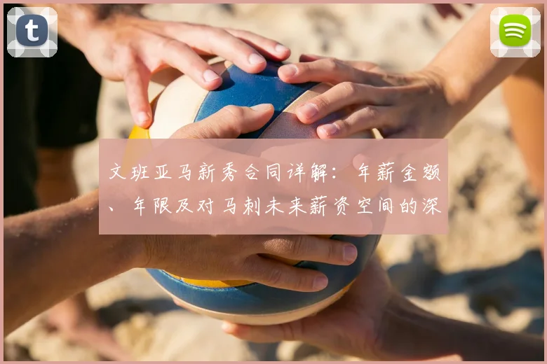 文班亚马新秀合同详解:年薪金额、年限及对马刺未来薪资空间的深远影响